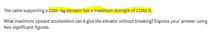 The cable supporting a 2105 -kg elevator has a maximum strength of 23260 N.
What maximum upward acceleration can it give the elevator without breaking? Express your answer using
two significant figures.
