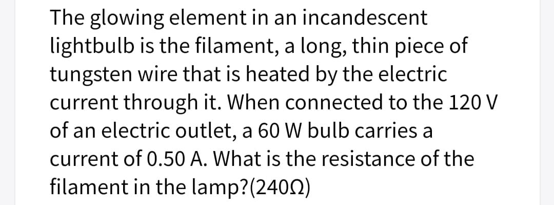 The glowing element in an incandescent
lightbulb is the filament, a long, thin piece of
tungsten wire that is heated by the electric
current through it. When connected to the 120 V
of an electric outlet, a 60 W bulb carries a
current of 0.50 A. What is the resistance of the
filament in the lamp?(2402)
