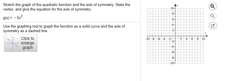 Sketch the graph of the quadratic function and the axis of symmetry. State the
vertex, and give the equation for the axis of symmetry.
10-
g(x) = - 5x?
8-
6-
Use the graphing tool to graph the function as a solid curve and the axis of
symmetry as a dashed line.
4-
Click to
-10 -8 -6 -4 -2
-2-
4
9.
enlarge
graph
-4-
-6-
-8
-10
