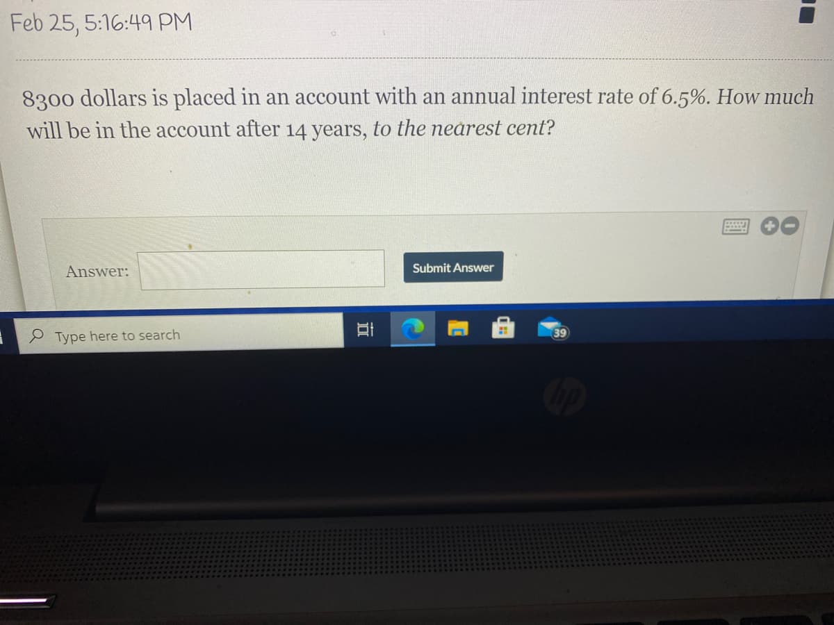 Feb 25, 5:16:49 PM
8300 dollars is placed in an account with an annual interest rate of 6.5%. How much
will be in the account after 14 years, to the nearest cent?
Answer:
Submit Answer
39
P Type here to search
近
