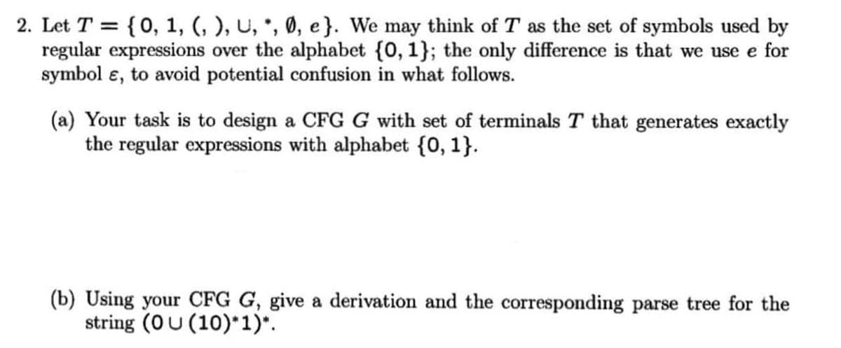 2. Let T = {0, 1, (, ), U, *, Ø, e}. We may think of T as the set of symbols used by
regular expressions over the alphabet {0, 1}; the only difference is that we use e for
symbol e, to avoid potential confusion in what follows.
(a) Your task is to design a CFG G with set of terminals T that generates exactly
the regular expressions with alphabet {0, 1}.
(b) Using your CFG G, give a derivation and the corresponding parse tree for the
string (0U (10)*1)*.