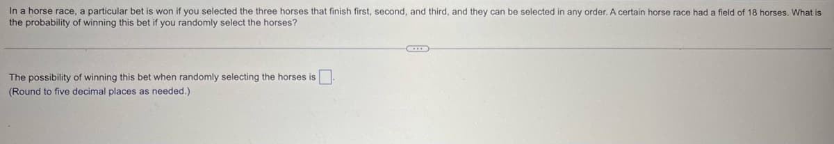 In a horse race, a particular bet is won if you selected the three horses that finish first, second, and third, and they can be selected in any order. A certain horse race had a field of 18 horses. What is
the probability of winning this bet if you randomly select the horses?
The possibility of winning this bet when randomly selecting the horses is
(Round to five decimal places as needed.)