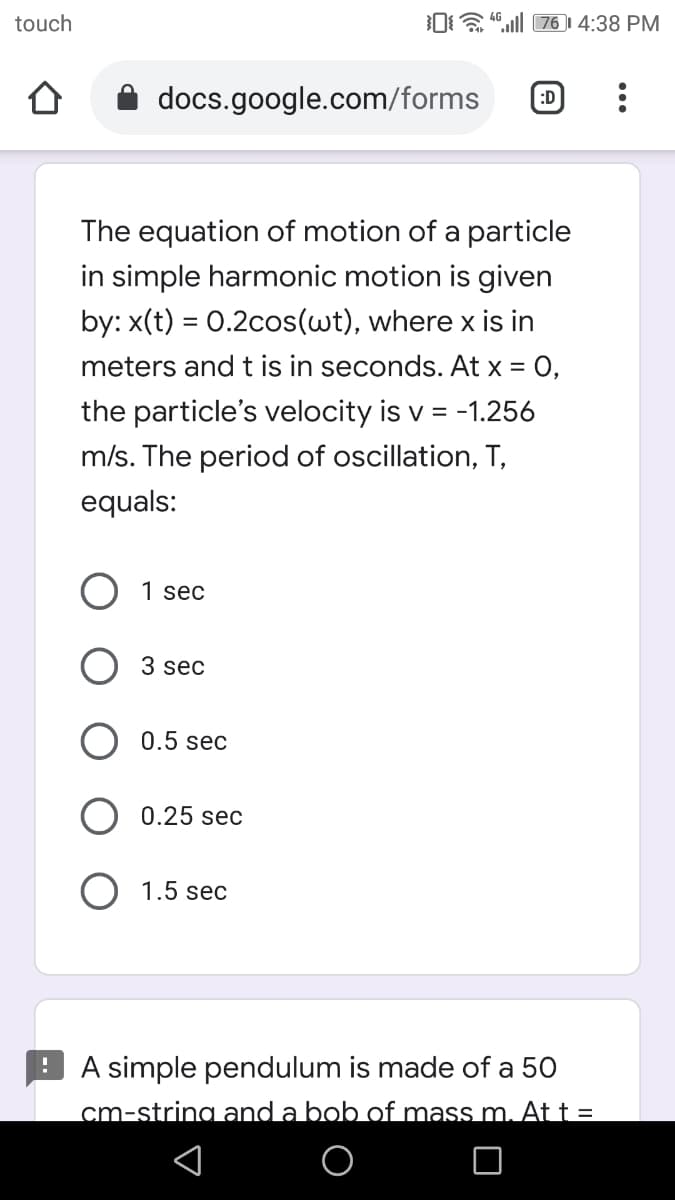 touch
0a "ll 76 4:38 PM
docs.google.com/forms
:D
The equation of motion of a particle
in simple harmonic motion is given
by: x(t) = 0.2cos(wt), where x is in
meters and t is in seconds. At x = 0,
the particle's velocity is v = -1.256
m/s. The period of oscillation, T,
equals:
1 sec
3 sec
0.5 sec
0.25 sec
O 1.5 sec
! A simple pendulum is made of a 50
cm-string and a bob of mass m. At t =
