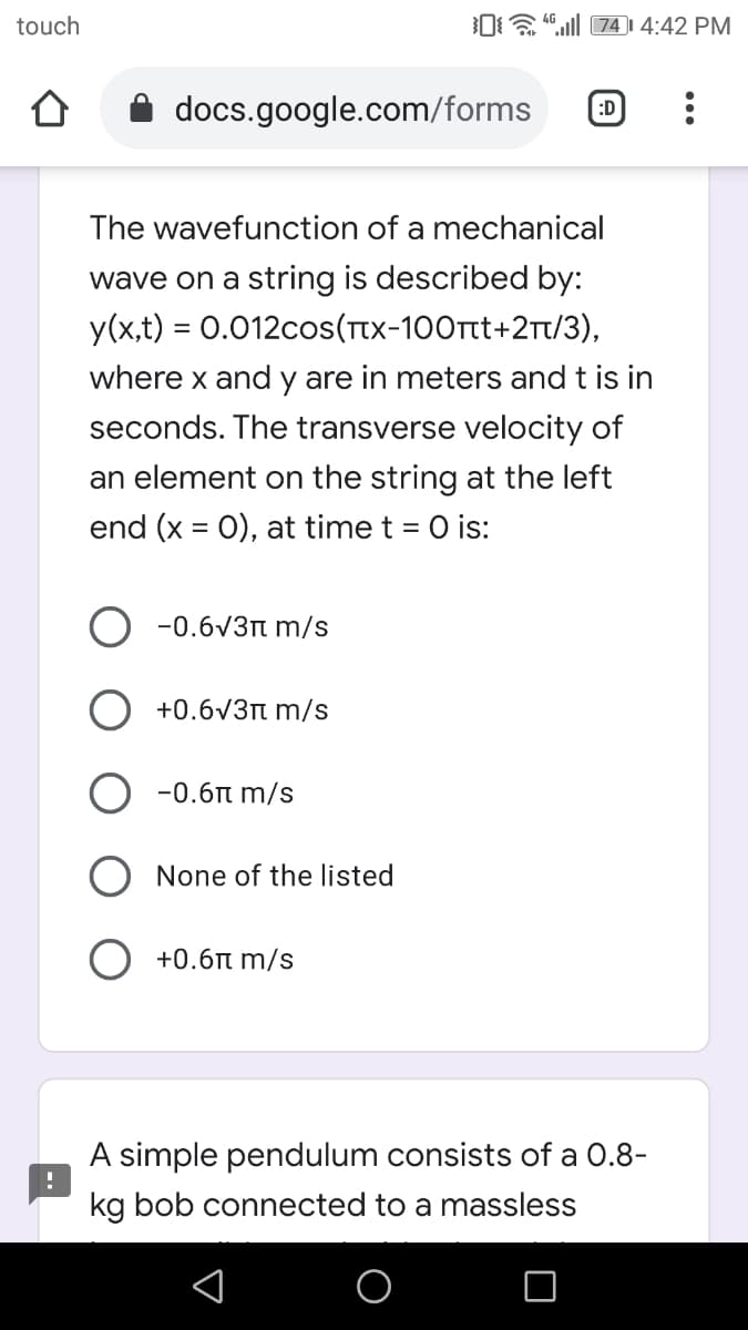 touch
0a 4.ll 74) 4:42 PM
docs.google.com/forms
:D
The wavefunction of a mechanical
wave on a string is described by:
y(x,t) = 0.012cos(Ttx-100rtt+2Tt/3),
where x and y are in meters and t is in
seconds. The transverse velocity of
an element on the string at the left
end (x = 0), at time t = 0 is:
-0.6V3n m/s
+0.6V3n m/s
-0.6n m/s
None of the listed
+0.6r m/s
A simple pendulum consists of a 0.8-
kg bob connected to a massless
