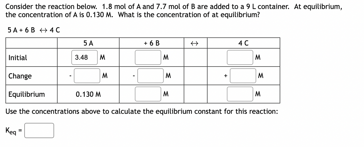 Consider the reaction below. 1.8 mol of A and 7.7 mol of B are added to a 9 L container. At equilibrium,
the concentration of A is 0.130 M. What is the concentration of at equilibrium?
5 A+ 6 B 4 C
Initial
Change
Keq
5 A
3.48 M
=
0.130 M
M
+ 6 B
M
M
M
什
+
4 C
Equilibrium
Use the concentrations above to calculate the equilibrium constant for this reaction:
M
M
M