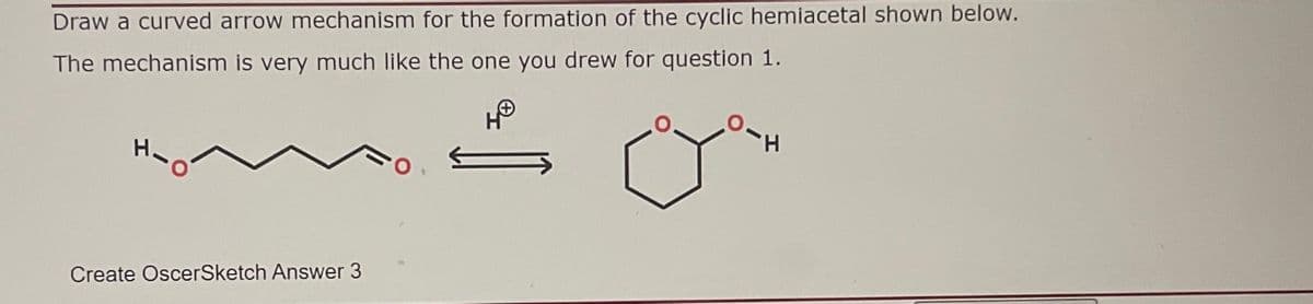 Draw a curved arrow mechanism for the formation of the cyclic hemiacetal shown below.
The mechanism is very much like the one you drew for question 1.
Create OscerSketch Answer 3