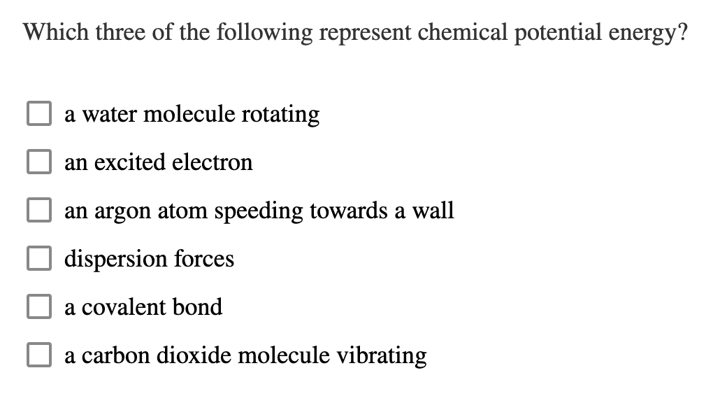 Which three of the following represent chemical potential energy?
a water molecule rotating
an excited electron
an argon atom speeding towards a wall
dispersion forces
a covalent bond
a carbon dioxide molecule vibrating