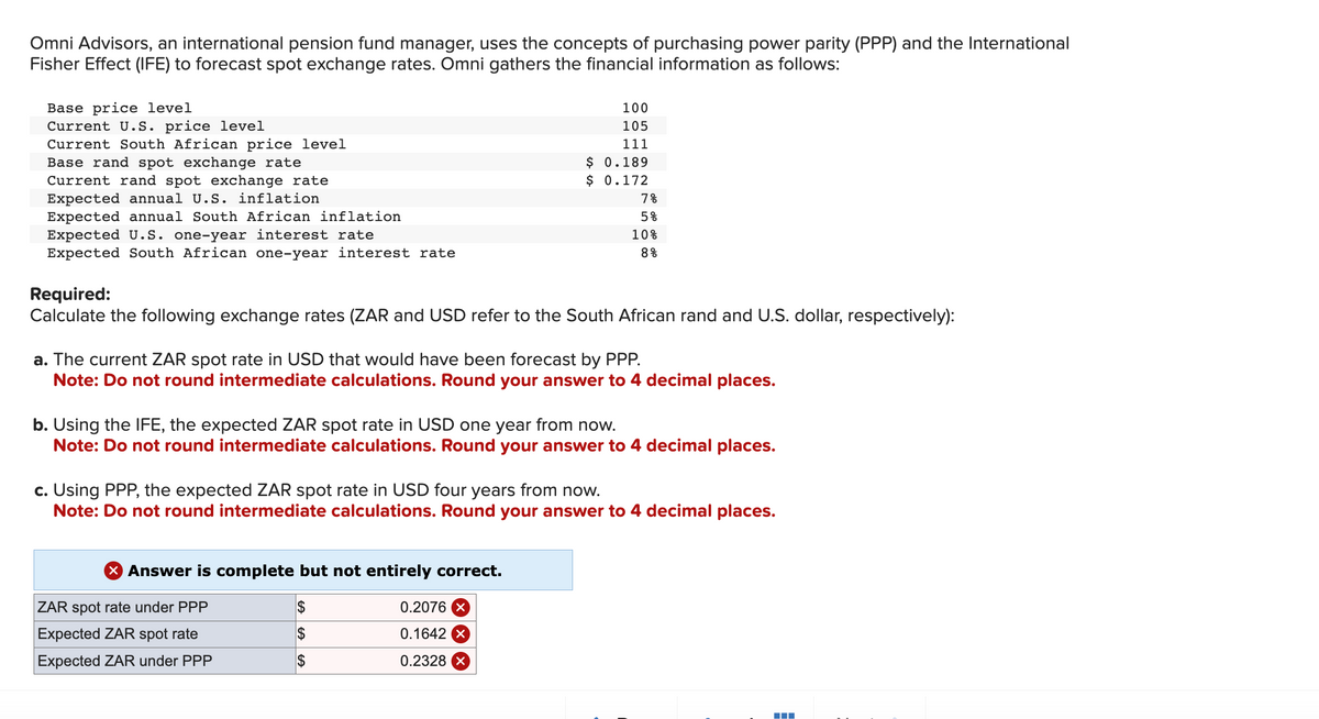 Omni Advisors, an international pension fund manager, uses the concepts of purchasing power parity (PPP) and the International
Fisher Effect (IFE) to forecast spot exchange rates. Omni gathers the financial information as follows:
Base price level
Current U.S. price level
Current South African price level
Base rand spot exchange rate
Current rand spot exchange rate
Expected annual U.S. inflation
Expected annual South African inflation
Expected U.S. one-year interest rate
Expected South African one-year interest rate
100
105
111
$ 0.189
$ 0.172
Required:
Calculate the following exchange rates (ZAR and USD refer to the South African rand and U.S. dollar, respectively):
X Answer is complete but not entirely correct.
$
$
$
7%
5%
a. The current ZAR spot rate in USD that would have been forecast by PPP.
Note: Do not round intermediate calculations. Round your answer to 4 decimal places.
ZAR spot rate under PPP
Expected ZAR spot rate
Expected ZAR under PPP
10%
8%
b. Using the IFE, the expected ZAR spot rate in USD one year from now.
Note: Do not round intermediate calculations. Round your answer to 4 decimal places.
0.2076 x
0.1642 X
0.2328 X
c. Using PPP, the expected ZAR spot rate in USD four years from now.
Note: Do not round intermediate calculations. Round your answer to 4 decimal places.