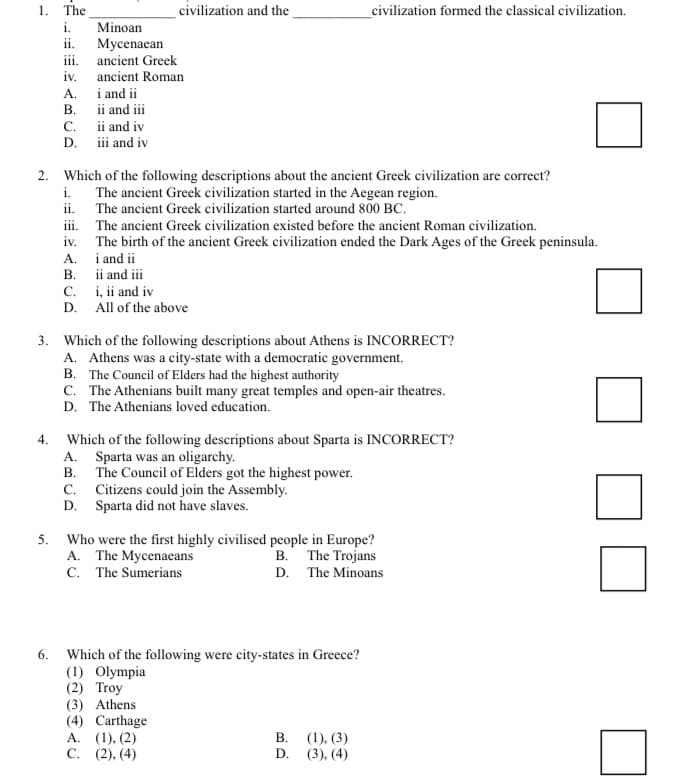 1. The
civilization and the
civilization formed the classical civilization.
i.
Minoan
Mycenaean
iii. ancient Greek
ii.
iv.
ancient Roman
A.
B. ii and iii
i and ii
C. ii and iv
D. iii and iv
2. Which of the following descriptions about the ancient Greek civilization are correct?
i.
The ancient Greek civilization started in the Aegean region.
ii. The ancient Greek civilization started around 800 BC.
iii. The ancient Greek civilization existed before the ancient Roman civilization.
The birth of the ancient Greek civilization ended the Dark Ages of the Greek peninsula.
A.
iv.
i and ii
В.
ii and iii
i, ii and iv
D. All of the above
С.
3. Which of the following descriptions about Athens is INCORRECT?
A. Athens was a city-state with a democratic government.
B. The Council of Elders had the highest authority
C. The Athenians built many great temples and open-air theatres.
D. The Athenians loved education.
4.
Which of the following descriptions about Sparta is INCORRECT?
A. Sparta was an oligarchy.
В.
The Council of Elders got the highest power.
C. Citizens could join the Assembly.
D. Sparta did not have slaves.
5. Who were the first highly civilised people in Europe?
A. The Mycenaeans
C. The Sumerians
B. The Trojans
D. The Minoans
6. Which of the following were city-states in Greece?
(1) Olympia
(2) Troy
(3) Athens
(4) Carthage
А. (1), (2)
С. (2), (4)
В.
(1), (3)
D.
(3), (4)
