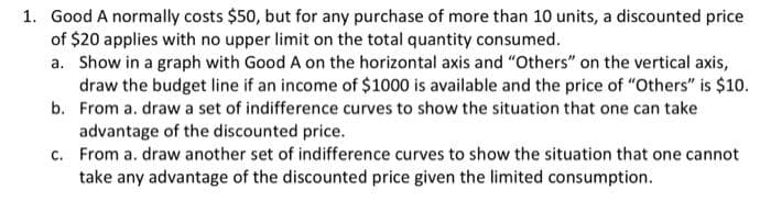 1. Good A normally costs $50, but for any purchase of more than 10 units, a discounted price
of $20 applies with no upper limit on the total quantity consumed.
a. Show in a graph with Good A on the horizontal axis and "Others" on the vertical axis,
draw the budget line if an income of $1000 is available and the price of "Others" is $10.
b. From a. draw a set of indifference curves to show the situation that one can take
advantage of the discounted price.
c. From a. draw another set of indifference curves to show the situation that one cannot
take any advantage of the discounted price given the limited consumption.