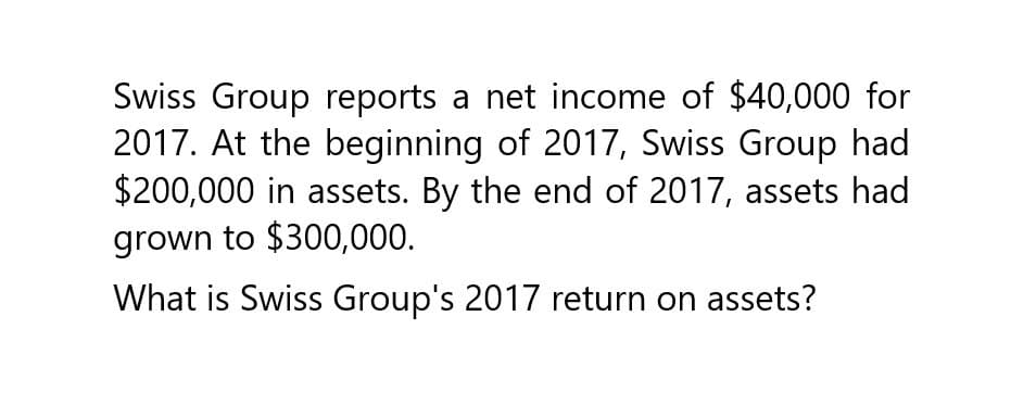 Swiss Group reports a net income of $40,000 for
2017. At the beginning of 2017, Swiss Group had
$200,000 in assets. By the end of 2017, assets had
grown to $300,000.
What is Swiss Group's 2017 return on assets?