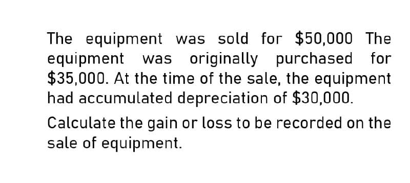 The equipment was sold for $50,000 The
equipment was originally purchased for
$35,000. At the time of the sale, the equipment
had accumulated depreciation of $30,000.
Calculate the gain or loss to be recorded on the
sale of equipment.