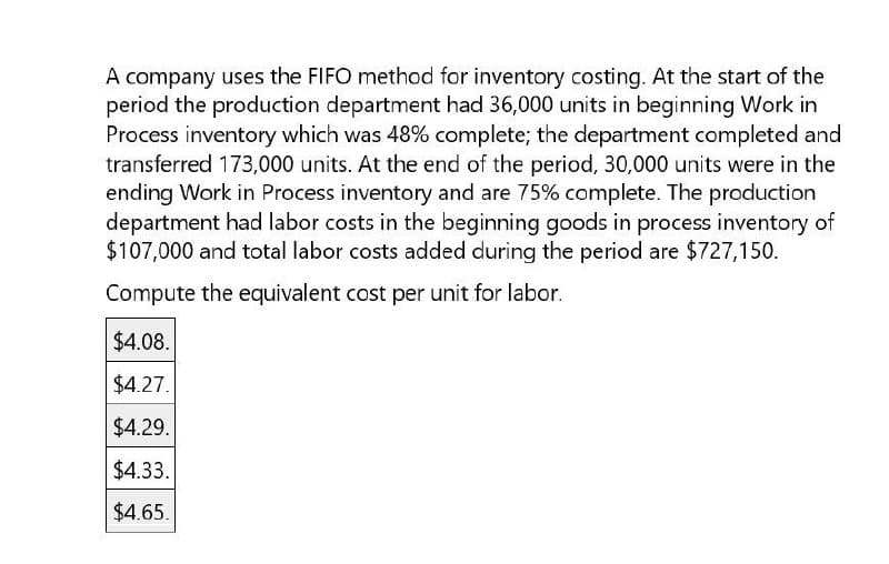 A company uses the FIFO method for inventory costing. At the start of the
period the production department had 36,000 units in beginning Work in
Process inventory which was 48% complete; the department completed and
transferred 173,000 units. At the end of the period, 30,000 units were in the
ending Work in Process inventory and are 75% complete. The production
department had labor costs in the beginning goods in process inventory of
$107,000 and total labor costs added during the period are $727,150.
Compute the equivalent cost per unit for labor.
$4.08.
$4.27.
$4.29.
$4.33.
$4.65.