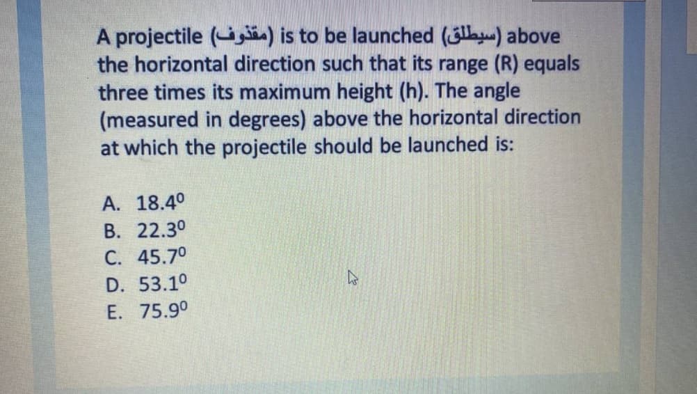 A projectile ( ) is to be launched (3la) above
the horizontal direction such that its range (R) equals
three times its maximum height (h). The angle
(measured in degrees) above the horizontal direction
at which the projectile should be launched is:
А. 18.40
В. 22.30
С. 45.7°
D. 53.10
E. 75.9°
