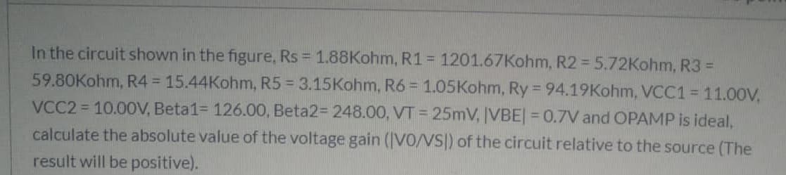 In the circuit shown in the figure, Rs = 1.88Kohm, R1 = 1201.67Kohm, R2 = 5.72Kohm, R3 =
59.80Kohm, R4 = 15.44Kohm, R5 = 3.15Kohm, R6 = 1.05Kohm, Ry 94.19Kohm, VCC1 = 11.00V,
%3D
VCC2 = 10.00V, Beta1= 126.00, Beta2= 248.00, VT = 25mV, IVBE| = 0.7V and OPAMP is ideal,
calculate the absolute value of the voltage gain (IVO/VS|) of the circuit relative to the source (The
%3D
result will be positive).
