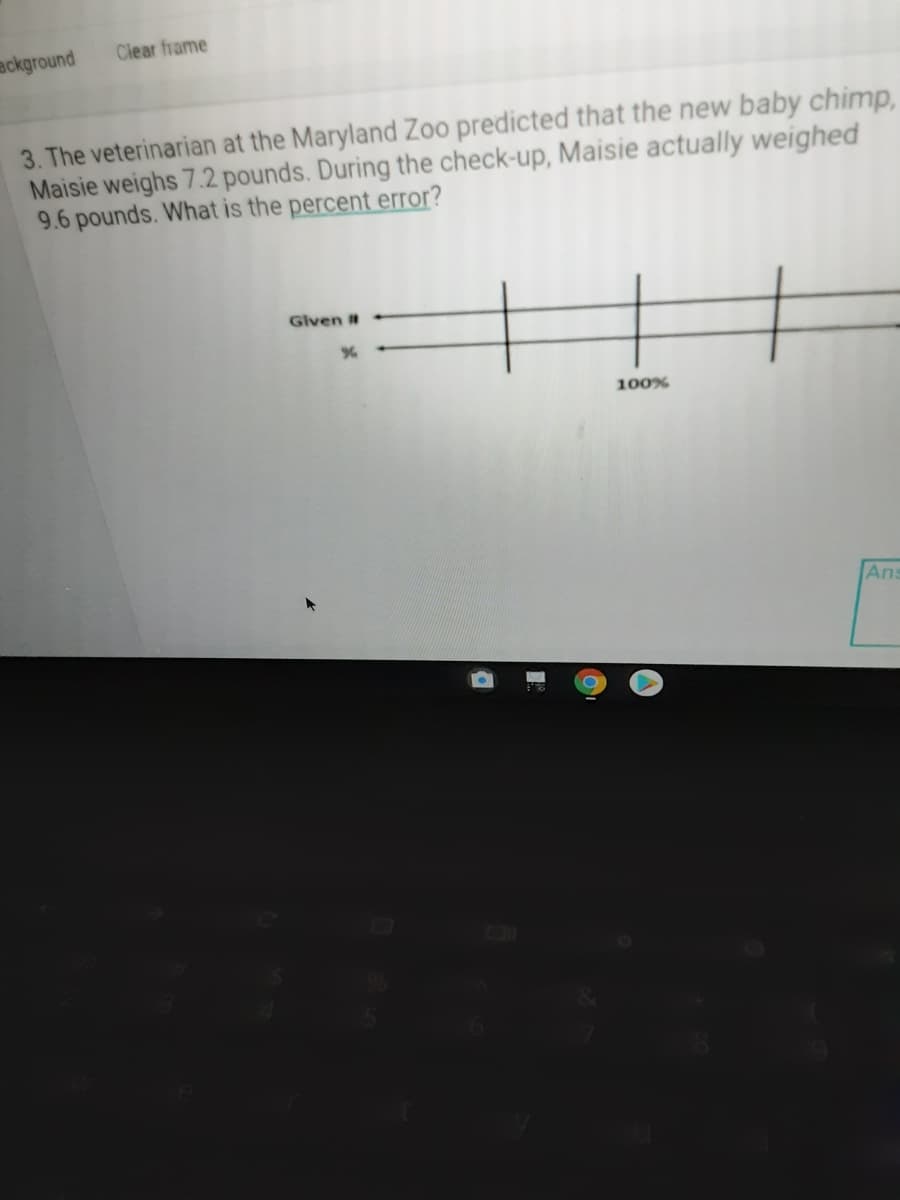 ackground
Clear frame
3. The veterinarian at the Maryland Zoo predicted that the new baby chimp,
Maisie weighs 7.2 pounds. During the check-up, Maisie actually weighed
9.6 pounds. What is the percent error?
Given #
100%
Ans
