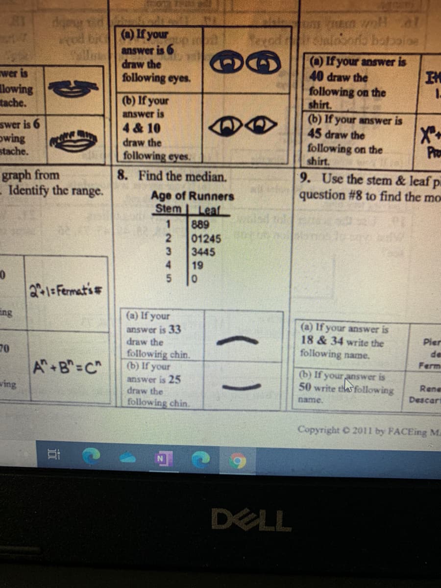 pahaty
(a) If your
answer is 6
draw the
Of your answer is
40 draw the
following on the
shirt.
(b) If your answer is
45 draw the
following on the
chirt.
wer is
following eyes.
IM
lowing
tache.
(b) If your
answer is
4 & 10
swer is 6
owing
stache.
draw the
following eyes.
8. Find the median.
Pro
graph from
Identify the range.
9. Use the stem & leaf pa
question #8 to find the mo
Age of Runners
Stem LeafL
889
01245
3445
4.
19
2-1=Fermati
ing
(a) If your
answer is 33
draw the
(a) If your answer is
18 & 34 write the
following name.
Pier
de
70
A B=C"
followinig chin.
(b) If your
Ferm
answer is 25
draw the
following chin.
(b) If your answer is
50 write thas following
ving
Rene
name.
Descart
Copyright C 2011 by FACEing M
DELL
西
