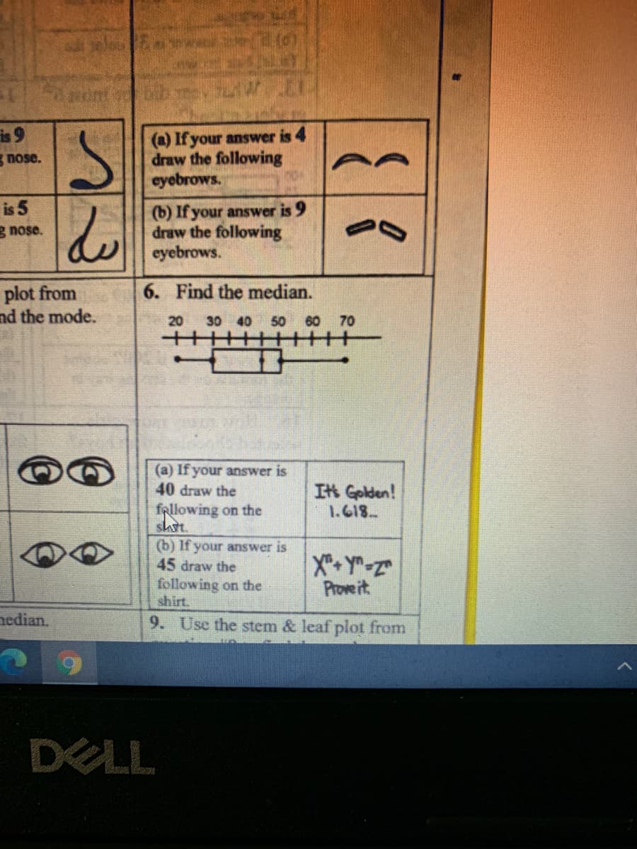 is 9
(a) If your answer is 4
draw the following
eyebrows.
nose.
is 5
(b) If your answer is 9
draw the following
eyebrows.
g nose.
plot from
nd the mode.
6. Find the median.
20
30 40 50 60 70
十
(a) If your answer is
40 draw the
fallowing on the
sht.
It Golden!
1.618
(b) If your answer is
45 draw the
following on the
shirt.
X-Y-Z
Prove it
nedian.
9. Use the stem & leaf plot from
DELL
