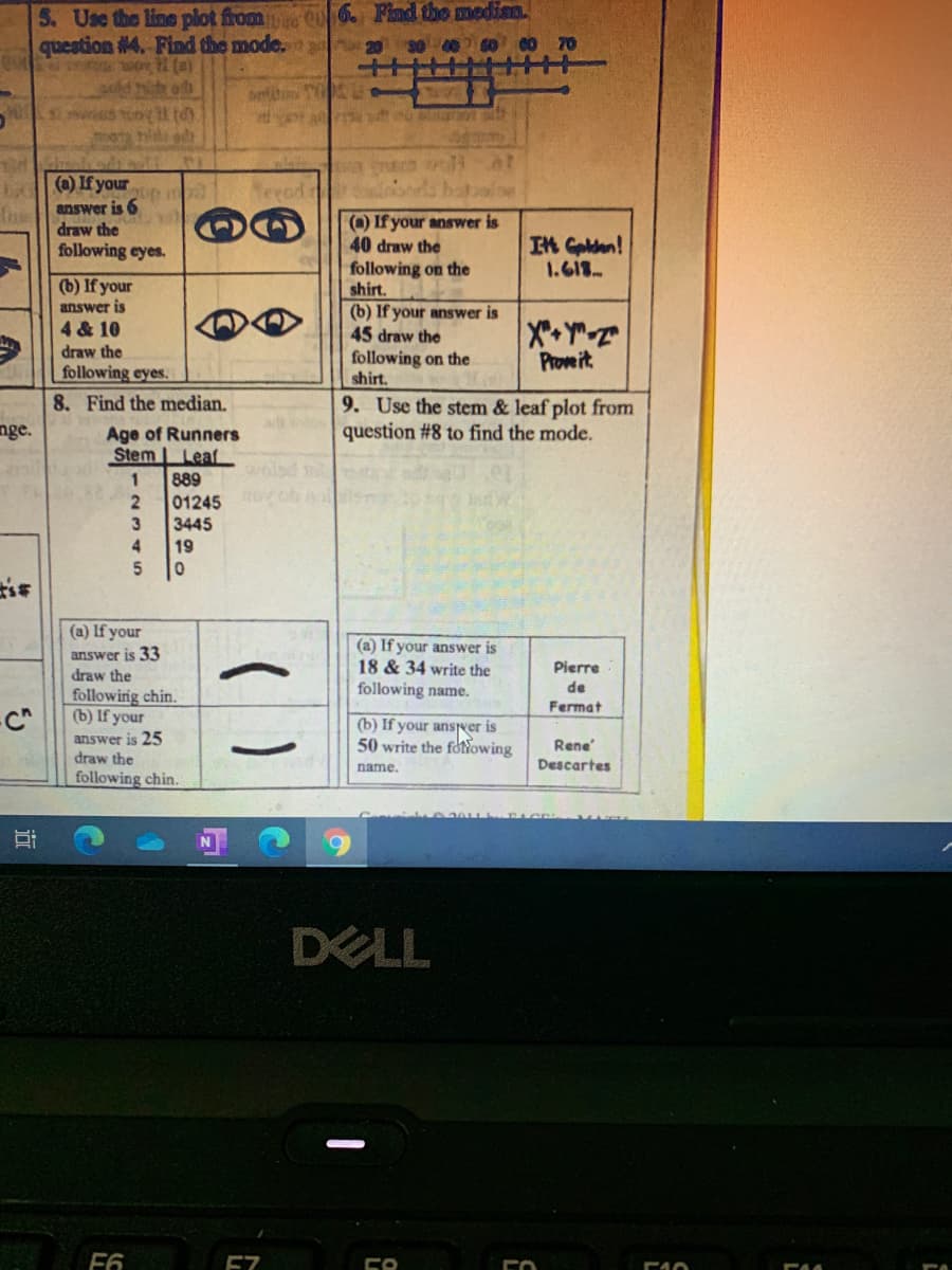 5. Use the line plot from Qu 6. Find the medism.
CO 70
question #4. Find the mode. 20 30 00
wor l (a)
60
L(a) If your
Teeod
fheanswer is 6
draw the
urdao
(a) If your answer is
40 draw the
following on the
shirt.
(b) If your answer is
45 draw the
following on the
shirt.
In Golden!
1.618
following eyes.
(b) If your
answer is
4 & 10
draw the
following eyes.
8. Find the median.
Prowe it
9. Use the stem & leaf plot from
question #8 to find the mode.
nge.
Age of Runners
Stem Leaf
walsd
1
889
01245 6
3445
4
19
5
(a) If your
answer is 33
draw the
(a) If your answer is
18 & 34 write the
Pierre
following name.
de
followirig chin.
(b) If your
answer is 25
draw the
following chin.
Fermat
(b) If your anser is
50 write the foNowing
Rene
name.
Descartes
DELL
F6
E7
近
