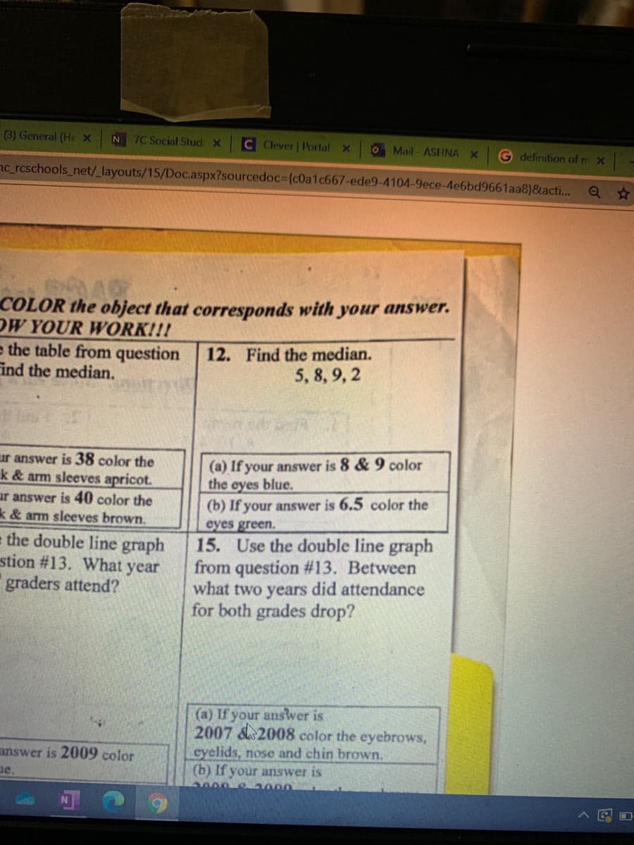 (3) General (He X
7C Social StudX
C Clever | Portal X
N
O Mail - ASHNA X
G definition of m x
nc_rcschools_net/_layouts/15/Doc.aspx?sourcedoc%3D(c0a1c667-ede9-4104-9ece-4e6bd9661aa8}&acti...
Q A
COLOR the object that corresponds with your answer.
OW YOUR WORK!!!
e the table from question
ind the median.
12. Find the median.
5, 8, 9, 2
(a) If your answer is 8 & 9 color
the eyes blue.
(b) If your answer is 6.5 color the
eyes green.
15. Use the double line graph
from question #13. Between
what two years did attendance
for both grades drop?
ur answer is 38 color the
k & arm sleeves apricot.
ur answer is 40 color the
k & arm sleeves brown.
e the double line graph
stion #13. What year
graders attend?
(a) If your anstver is
2007 &2008 color the eyebrows,
eyelids, nose and chin brown,
(b) If your answer is
2000 8 2000
answer is 2009 color
ue.
