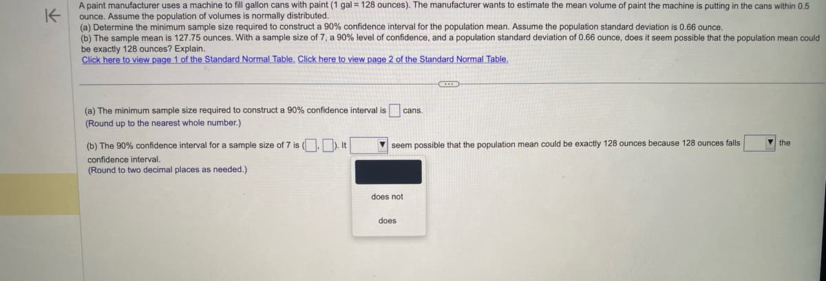 K
A paint manufacturer uses a machine to fill gallon cans with paint (1 gal = 128 ounces). The manufacturer wants to estimate the mean volume of paint the machine is putting in the cans within 0.5
ounce. Assume the population of volumes is normally distributed.
(a) Determine the minimum sample size required to construct a 90% confidence interval for the population mean. Assume the population standard deviation is 0.66 ounce.
(b) The sample mean is 127.75 ounces. With a sample size of 7, a 90% level of confidence, and a population standard deviation of 0.66 ounce, does it seem possible that the population mean could
be exactly 128 ounces? Explain.
Click here to view page 1 of the Standard Normal Table. Click here to view page 2 of the Standard Normal Table.
(a) The minimum sample size required to construct a 90% confidence interval is cans.
(Round up to the nearest whole number.)
(b) The 90% confidence interval for a sample size of 7 is (.). It
confidence interval.
(Round to two decimal places as needed.)
seem possible that the population mean could be exactly 128 ounces because 128 ounces falls
does not
C
does
the