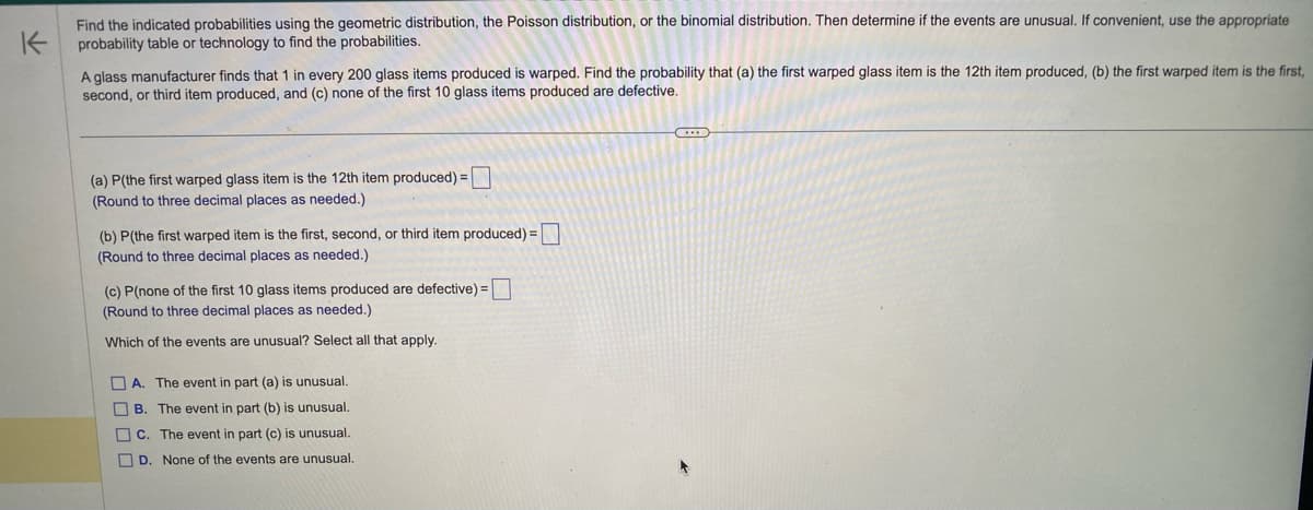 K
Find the indicated probabilities using the geometric distribution, the Poisson distribution, or the binomial distribution. Then determine if the events are unusual. If convenient, use the appropriate
probability table or technology to find the probabilities.
A glass manufacturer finds that 1 in every 200 glass items produced is warped. Find the probability that (a) the first warped glass item is the 12th item produced, (b) the first warped item is the first,
second, or third item produced, and (c) none of the first 10 glass items produced are defective.
(a) P(the first warped glass item is the 12th item produced) =
(Round to three decimal places as needed.)
(b) P(the first warped item is the first, second, or third item produced) =
(Round to three decimal places as needed.)
(c) P(none of the first 10 glass items produced are defective) =
(Round to three decimal places as needed.)
Which of the events are unusual? Select all that apply.
A. The event in part (a) is unusual.
B. The event in part (b) is unusual.
C. The event in part (c) is unusual.
D. None of the events are unusual.
C