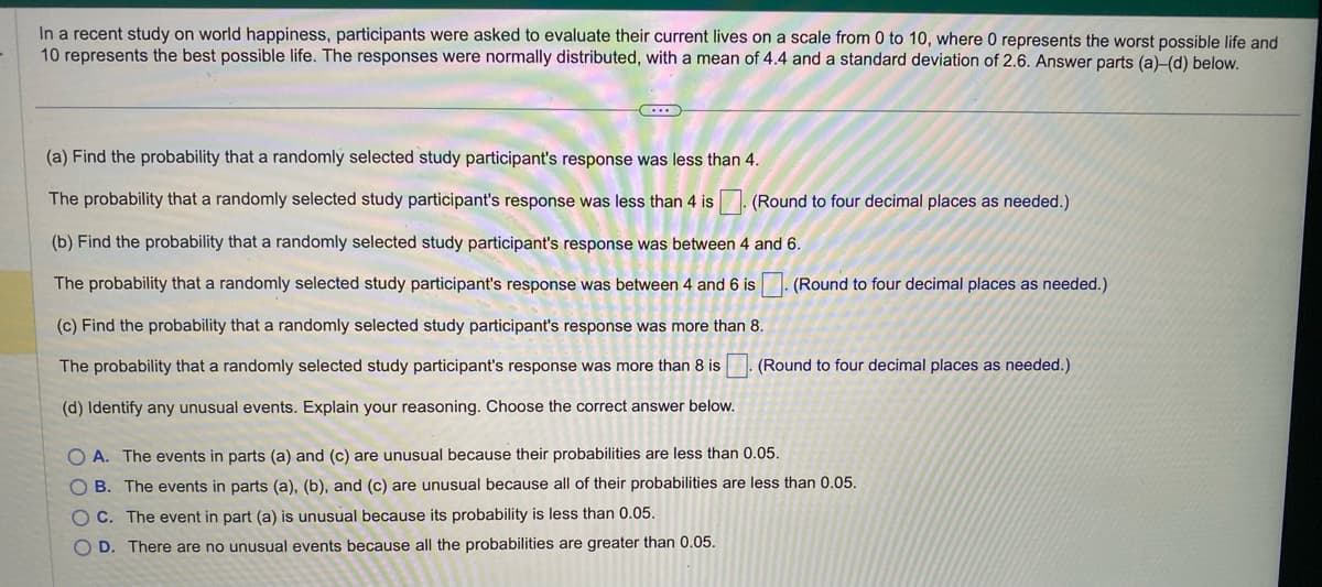 In a recent study on world happiness, participants were asked to evaluate their current lives on a scale from 0 to 10, where 0 represents the worst possible life and
10 represents the best possible life. The responses were normally distributed, with a mean of 4.4 and a standard deviation of 2.6. Answer parts (a)-(d) below.
(Round to four decimal places as needed.)
(a) Find the probability that a randomly selected study participant's response was less than 4.
The probability that a randomly selected study participant's response was less than 4 is
(b) Find the probability that a randomly selected study participant's response was between 4 and 6.
The probability that a randomly selected study participant's response was between 4 and 6 is. (Round to four decimal places as needed.)
(c) Find the probability that a randomly selected study participant's response was more than 8.
The probability that a randomly selected study participant's response was more than 8 is (Round to four decimal places as needed.)
(d) Identify any unusual events. Explain your reasoning. Choose the correct answer below.
OA. The events in parts (a) and (c) are unusual because their probabilities are less than 0.05.
OB. The events in parts (a), (b), and (c) are unusual because all of their probabilities are less than 0.05.
C. The event in part (a) is unusual because its probability is less than 0.05.
OD. There are no unusual events because all the probabilities are greater than 0.05.