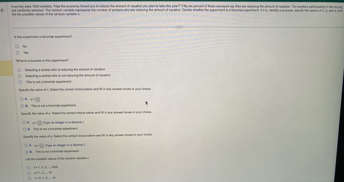A survey asks 1000 workers, "Has the economy forced you to reduce the amount of vacation you plan to take this year?" Fifty-six percent of those surveyed say they are reducing the amount of vacation. Ten workers participating in the survey
←
are randomly selected. The random variable represents the number of workers who are reducing the amount of vacation. Decide whether the experiment is a binomial experiment. If it is, identify a success, specify the values of n, p, and q, and
list the possible values of the random variable x.
Is the experiment a binomial experiment?
O No
O Yes
What is a success in this experiment?
Selecting a worker who is reducing the amount of vacation
Selecting a worker who is not reducing the amount of vacation.
This is not a binomial experiment.
Specify the value of n. Select the correct choice below and fill in any answer boxes in your choice.
000
OA. n=
*
OB. This is not a binomial experiment.
Specify the value of p. Select the correct choice below and fill in any answer boxes in your choice.
OA. p= (Type an integer or a decimal.)
OB. This is not a binomial experiment.
Specify the value of q. Select the correct choice below and fill in any answer boxes in your choice.
OA. q= (Type an integer or a decimal.)
OB. This is not a binomial experiment.
List the possible values of the random variable x.
O
O
O
x= 1, 2, 3,..., 1000
x=1,2,..., 10
x=0, 1, 2,..., 10