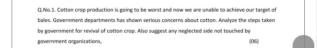 Q.No.1. Cotton crop production is going to be worst and now we are unable to achieve our target of
bales. Government departments has shown serious concerns about cotton. Analyze the steps taken
by government for revival of cotton crop. Also suggest any neglected side not touched by
government organizations,
(06)
