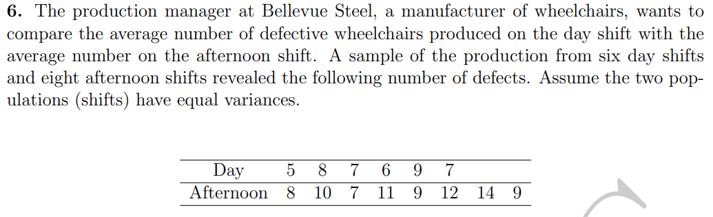 6. The production manager at Bellevue Steel, a manufacturer of wheelchairs, wants to
compare the average number of defective wheelchairs produced on the day shift with the
average number on the afternoon shift. A sample of the production from six day shifts
and eight afternoon shifts revealed the following number of defects. Assume the two pop-
ulations (shifts) have equal variances.
Day 5 8
Afternoon 8 10
7 6 9 7
7 11 9 12 14 9