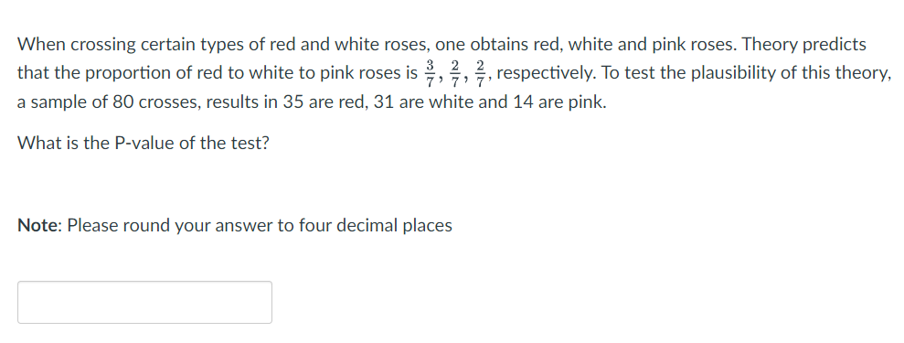 When crossing certain types of red and white roses, one obtains red, white and pink roses. Theory predicts
that the proportion of red to white to pink roses is,,, respectively. To test the plausibility of this theory,
a sample of 80 crosses, results in 35 are red, 31 are white and 14 are pink.
What is the P-value of the test?
Note: Please round your answer to four decimal places