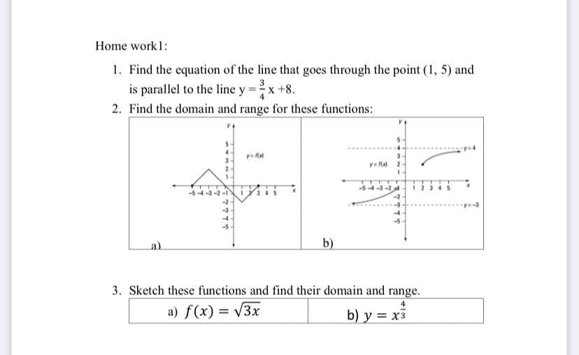 Home work 1:
1. Find the equation of the line that goes through the point (1, 5) and
is parallel to the line y = -x +8.
2. Find the domain and range for these functions:
a)
7777
y=fa
b)
y=fld
1
77774
3. Sketch these functions and find their domain and range.
4
a) f(x) = √3x
b) y = x3