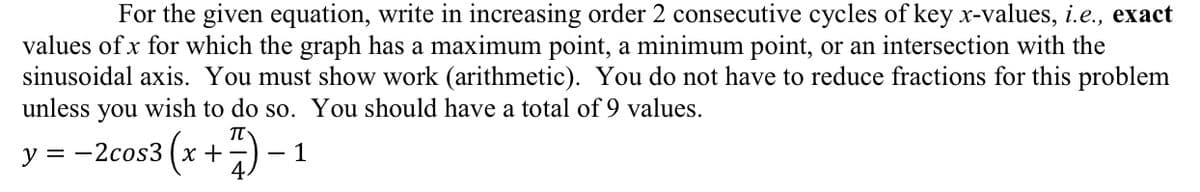 For the given equation, write in increasing order 2 consecutive cycles of key x-values, i.e., exact
values of x for which the graph has a maximum point, a minimum point, or an intersection with the
sinusoidal axis. You must show work (arithmetic). You do not have to reduce fractions for this problem
unless
you
wish to do so. You should have a total of 9 values.
y = -2cos3 (x +) - 1
