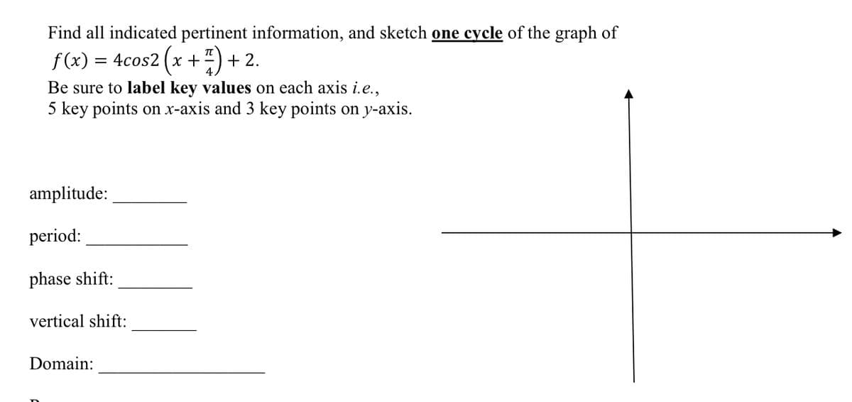 Find all indicated pertinent information, and sketch one cycle of the graph of
f (x) = 4cos2 (x +")+2.
Be sure to label key values on each axis i.e.,
5 key points on x-axis and 3 key points on y-axis.
amplitude:
period:
phase shift:
vertical shift:
Domain:
