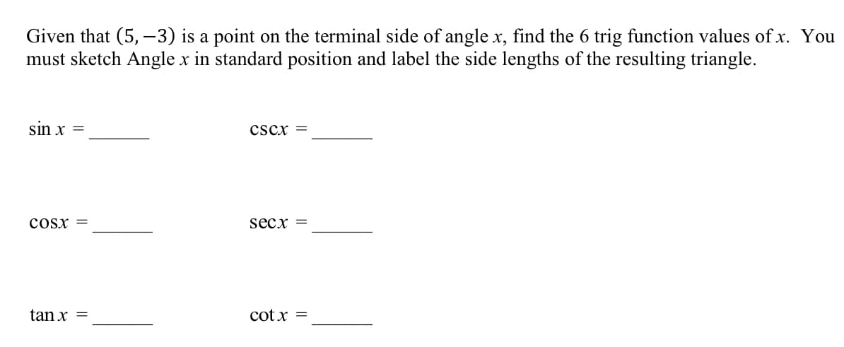 Given that (5, –3) is a point on the terminal side of angle x, find the 6 trig function values of x. You
must sketch Angle x in standard position and label the side lengths of the resulting triangle.
sin x =
cscx =
cosx =
secx =
tan x =
cot x =
