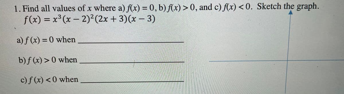 1. Find all values of x where a) f(x) = 0, b) f(x) > 0, and c) f(x) < 0. Sketch the graph.
f(x) = x³ (x- 2)2(2x + 3)(x- 3)
a) f (x) = 0 when
%3D
b)f (x) > 0 when
c)f (x) < 0 when
