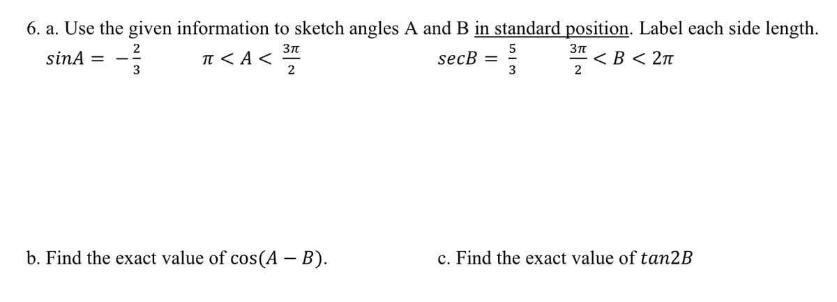 6. a. Use the given information to sketch angles A and B in standard position. Label each side length.
2
sinA :
I < A <
· < B < 2n
2
secB
3
3
b. Find the exact value of cos(A – B).
c. Find the exact value of tan2B
