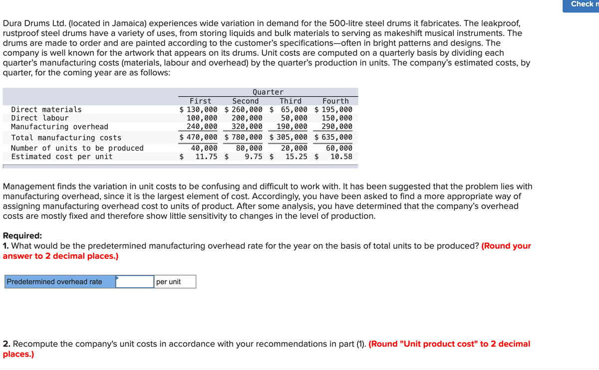 Dura Drums Ltd. (located in Jamaica) experiences wide variation in demand for the 500-litre steel drums it fabricates. The leakproof,
rustproof steel drums have a variety of uses, from storing liquids and bulk materials to serving as makeshift musical instruments. The
drums are made to order and are painted according to the customer's specifications-often in bright patterns and designs. The
company is well known for the artwork that appears on its drums. Unit costs are computed on a quarterly basis by dividing each
quarter's manufacturing costs (materials, labour and overhead) by the quarter's production in units. The company's estimated costs, by
quarter, for the coming year are as follows:
Direct materials
Direct labour
Manufacturing overhead
Total manufacturing costs
Number of units to be produced
Estimated cost per unit
Quarter
First
$ 130,000
100,000
Second Third
$260,000 $ 65,000
200,000 50,000
240,000 320,000 190,000
$ 470,000 $ 780,000 $305,000
80,000 20,000
9.75 $ 15.25 $
Predetermined overhead rate
40,000
11.75 $
Fourth
$195,000
150,000
290,000
Management finds the variation in unit costs to be confusing and difficult to work with. It has been suggested that the problem lies with
manufacturing overhead, since it is the largest element of cost. Accordingly, you have been asked to find a more appropriate way of
assigning manufacturing overhead cost to units of product. After some analysis, you have determined that the company's overhead
costs are mostly fixed and therefore show little sensitivity to changes in the level of production.
per unit
$635,000
60,000
10.58
Required:
1. What would be the predetermined manufacturing overhead rate for the year on the basis of total units to be produced? (Round your
answer to 2 decimal places.)
2. Recompute the company's unit costs in accordance with your recommendations in part (1). (Round "Unit product cost" to 2 decimal
places.)
Check m