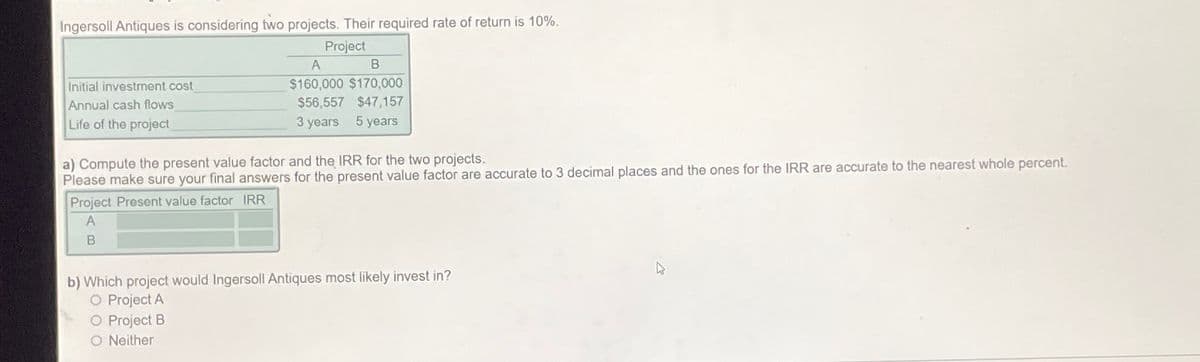 Ingersoll Antiques is considering two projects. Their required rate of return is 10%.
Project
Initial investment cost
Annual cash flows
Life of the project
A
B
$160,000 $170,000
$56,557 $47,157
3 years 5 years
a) Compute the present value factor and the IRR for the two projects.
Please make sure your final answers for the present value factor are accurate to 3 decimal places and the ones for the IRR are accurate to the nearest whole percent.
Project Present value factor IRR
A
B
b) Which project would Ingersoll Antiques most likely invest in?
O Project A
O Project B
O Neither