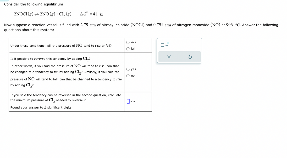 Consider the following equilibrium:
2NOC1 (g) → 2NO(g) + Cl₂ (g)
AG = 41. kJ
Now suppose a reaction vessel is filled with 2.79 atm of nitrosyl chloride (NOCI) and 0.791 atm of nitrogen monoxide (NO) at 906. °C. Answer the following
questions about this system:
Under these conditions, will the pressure of NO tend to rise or fall?
Is it possible to reverse this tendency by adding Cl₂?
In other words, if you said the pressure of NO will tend to rise, can that
be changed to a tendency to fall by adding Cl₂? Similarly, if you said the
pressure of NO will tend to fall, can that be changed to a tendency to rise
by adding Cl₂?
If you said the tendency can be reversed in the second question, calculate
the minimum pressure of Cl₂ needed to reverse it.
Round your answer to 2 significant digits.
O O
rise
fall
yes
no
atm
x10
X