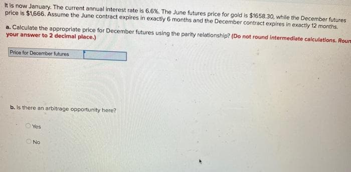 It is now January. The current annual interest rate is 6.6%. The June futures price for gold is $1658.30, while the December futures
price is $1,666. Assume the June contract expires in exactly 6 months and the December contract expires in exactly 12 months.
a. Calculate the appropriate price for December futures using the parity relationship? (Do not round intermediate calculations. Roun
your answer to 2 decimal place.)
Price for December futures
b. Is there an arbitrage opportunity here?
Yes
O No