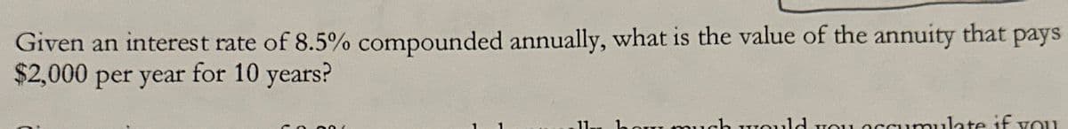 Given an interest rate of 8.5% compounded annually, what is the value of the annuity that pays
$2,000 per year for 10 years?
0.000
11. how much would you accumulate if you