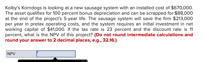 Kolby's Korndogs is looking at a new sausage system with an installed cost of $670,000.
The asset qualifies for 100 percent bonus depreciation and can be scrapped for $88,000
at the end of the project's 5-year life. The sausage system will save the firm $213,000
per year in pretax operating costs, and the system requires an initial investment in net
working capital of $41,000. If the tax rate is 23 percent and the discount rate is 11
percent, what is the NPV of this project? (Do not round intermediate calculations and
round your answer to 2 decimal places, e.g., 32.16.)
NPV