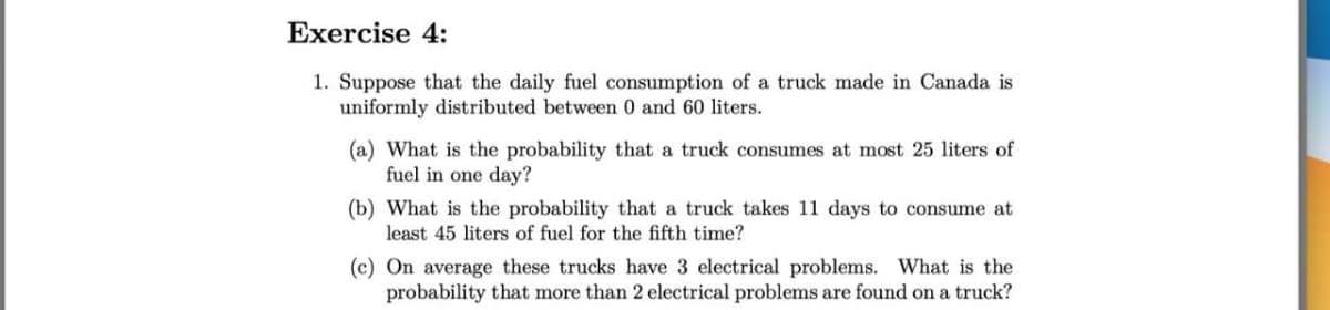 Exercise 4:
1. Suppose that the daily fuel consumption of a truck made in Canada is
uniformly distributed between 0 and 60 liters.
(a) What is the probability that a truck consumes at most 25 liters of
fuel in one day?
(b) What is the probability that a truck takes 11 days to consume at
least 45 liters of fuel for the fifth time?
(c) On average these trucks have 3 electrical problems. What is the
probability that more than 2 electrical problems are found on a truck?
