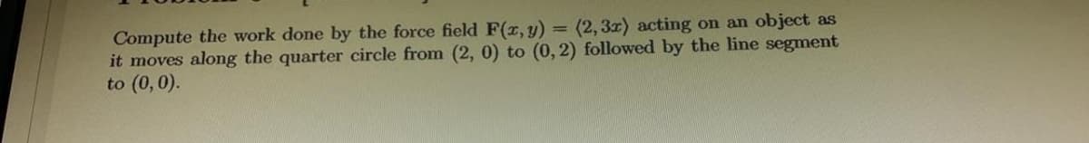 Compute the work done by the force field F(r, y) = (2, 3x) acting on an object as
it moves along the quarter circle from (2, 0) to (0, 2) followed by the line segment
to (0,0).
