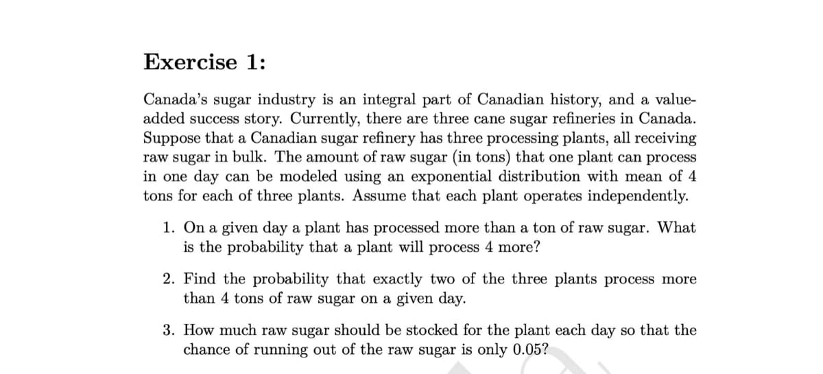 Exercise 1:
Canada's sugar industry is an integral part of Canadian history, and a value-
added success story. Currently, there are three cane sugar refineries in Canada.
Suppose that a Canadian sugar refinery has three processing plants, all receiving
raw sugar in bulk. The amount of raw sugar (in tons) that one plant can process
in one day can be modeled using an exponential distribution with mean of 4
tons for each of three plants. Assume that each plant operates independently.
1. On a given day a plant has processed more than a ton of raw sugar. What
is the probability that a plant will process 4 more?
2. Find the probability that exactly two of the three plants process more
than 4 tons of raw sugar on a given day.
3. How much raw sugar should be stocked for the plant each day so that the
chance of running out of the raw sugar is only 0.05?
