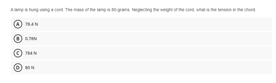 A lamp is hung using a cord. The mass of the lamp is 80-grams. Neglecting the weight of the cord, what is the tension in the chord.
A 78.4 N
B 0.78N
784 N
D) 80 N
