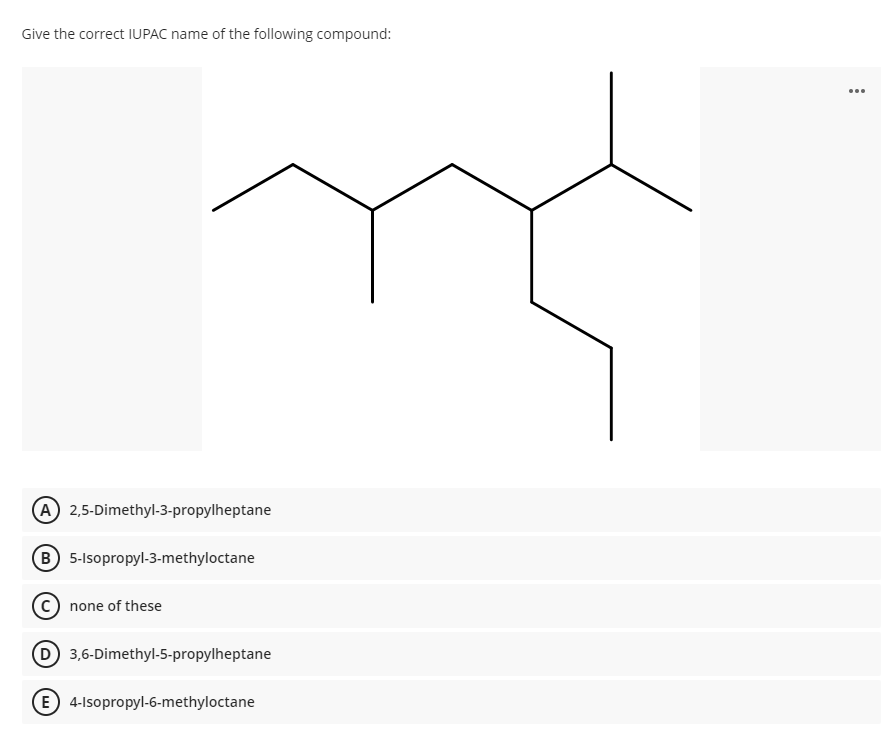 Give the correct IUPAC name of the following compound:
...
A 2,5-Dimethyl-3-propylheptane
(B 5-Isopropyl-3-methyloctane
C) none of these
D 3,6-Dimethyl-5-propylheptane
(E) 4-Isopropyl-6-methyloctane
