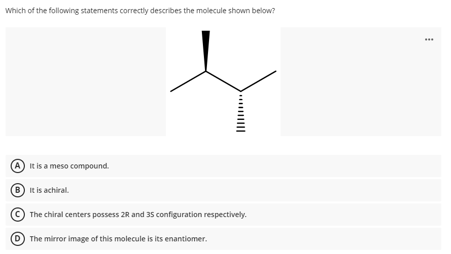 Which of the following statements correctly describes the molecule shown below?
...
A It is a meso compound.
B It is achiral.
C) The chiral centers possess 2R and 35 configuration respectively.
D The mirror image of this molecule is its enantiomer.
