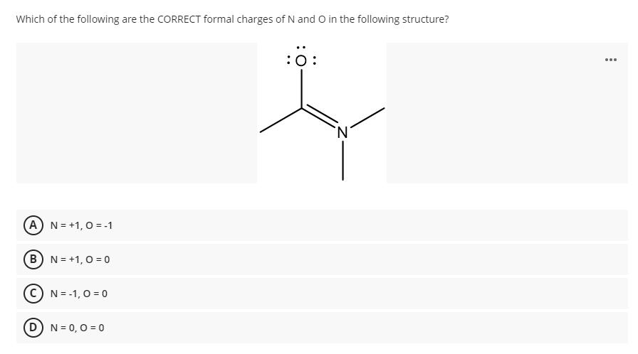 Which of the following are the CORRECT formal charges of N and O in the following structure?
:0:
...
(A) N = +1, 0 = -1
B N = +1, 0 = 0
N = -1, 0 = 0
D) N= 0,0 = 0
